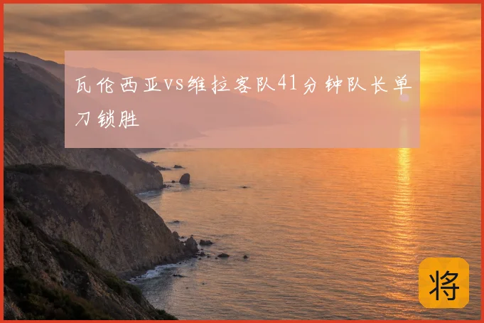 瓦伦西亚vs维拉客队41分钟队长单刀锁胜